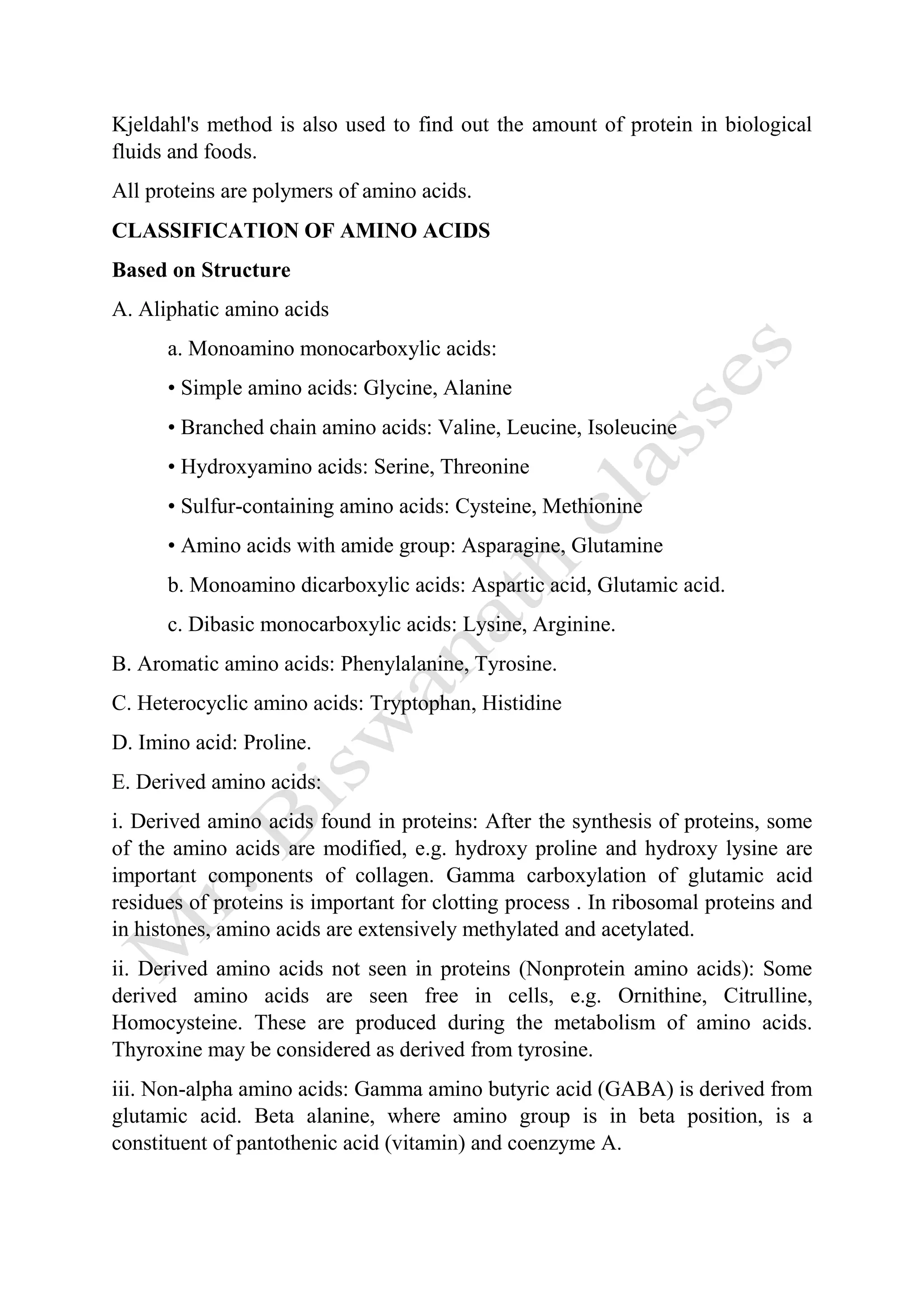 Kjeldahl's method is also used to find out the amount of protein in biological
fluids and foods.
All proteins are polymers of amino acids.
CLASSIFICATION OF AMINO ACIDS
Based on Structure
A. Aliphatic amino acids
a. Monoamino monocarboxylic acids:
• Simple amino acids: Glycine, Alanine
• Branched chain amino acids: Valine, Leucine, Isoleucine
• Hydroxyamino acids: Serine, Threonine
• Sulfur-containing amino acids: Cysteine, Methionine
• Amino acids with amide group: Asparagine, Glutamine
b. Monoamino dicarboxylic acids: Aspartic acid, Glutamic acid.
c. Dibasic monocarboxylic acids: Lysine, Arginine.
B. Aromatic amino acids: Phenylalanine, Tyrosine.
C. Heterocyclic amino acids: Tryptophan, Histidine
D. Imino acid: Proline.
E. Derived amino acids:
i. Derived amino acids found in proteins: After the synthesis of proteins, some
of the amino acids are modified, e.g. hydroxy proline and hydroxy lysine are
important components of collagen. Gamma carboxylation of glutamic acid
residues of proteins is important for clotting process . In ribosomal proteins and
in histones, amino acids are extensively methylated and acetylated.
ii. Derived amino acids not seen in proteins (Nonprotein amino acids): Some
derived amino acids are seen free in cells, e.g. Ornithine, Citrulline,
Homocysteine. These are produced during the metabolism of amino acids.
Thyroxine may be considered as derived from tyrosine.
iii. Non-alpha amino acids: Gamma amino butyric acid (GABA) is derived from
glutamic acid. Beta alanine, where amino group is in beta position, is a
constituent of pantothenic acid (vitamin) and coenzyme A.
 