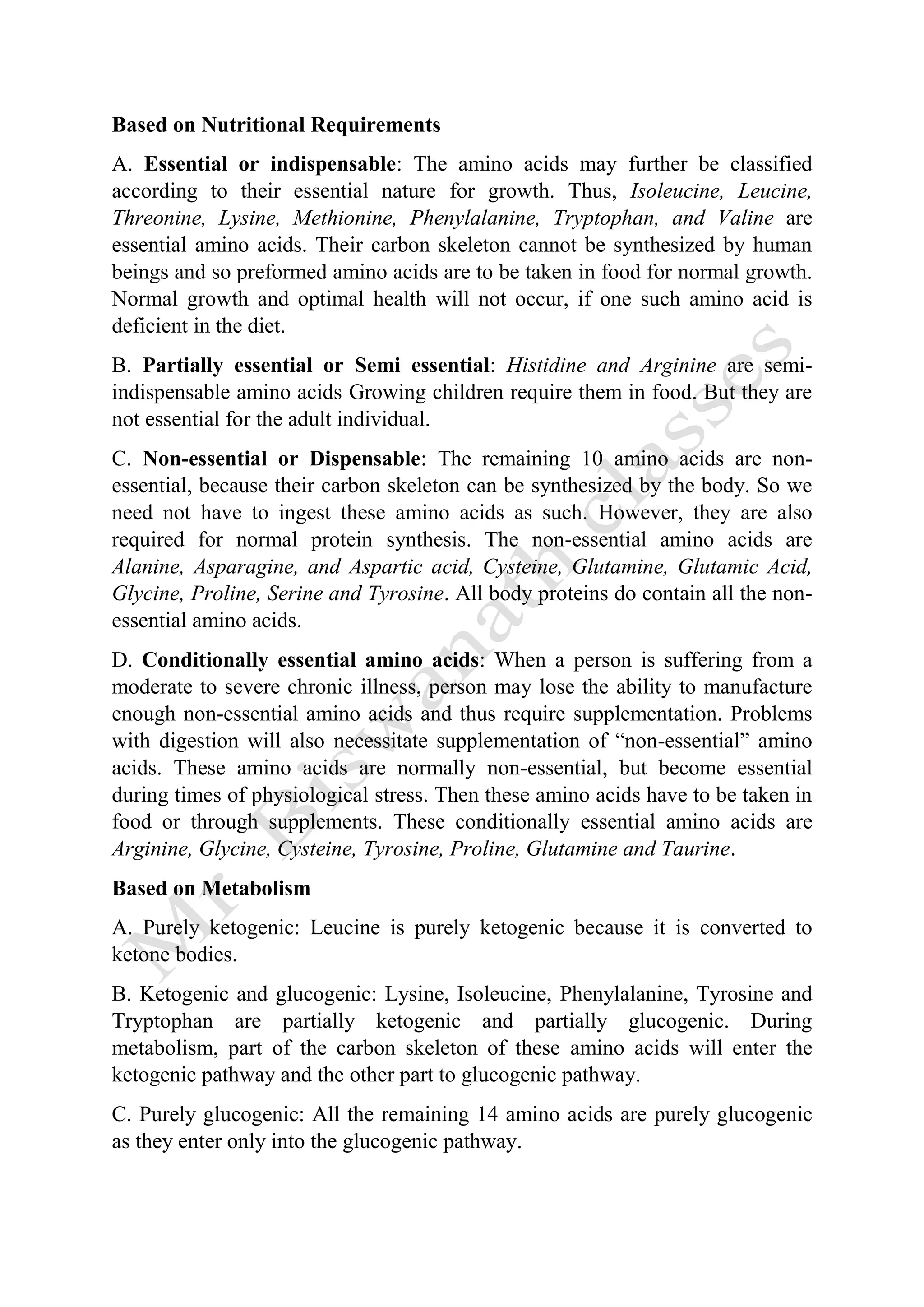 Based on Nutritional Requirements
A. Essential or indispensable: The amino acids may further be classified
according to their essential nature for growth. Thus, Isoleucine, Leucine,
Threonine, Lysine, Methionine, Phenylalanine, Tryptophan, and Valine are
essential amino acids. Their carbon skeleton cannot be synthesized by human
beings and so preformed amino acids are to be taken in food for normal growth.
Normal growth and optimal health will not occur, if one such amino acid is
deficient in the diet.
B. Partially essential or Semi essential: Histidine and Arginine are semi-
indispensable amino acids Growing children require them in food. But they are
not essential for the adult individual.
C. Non-essential or Dispensable: The remaining 10 amino acids are non-
essential, because their carbon skeleton can be synthesized by the body. So we
need not have to ingest these amino acids as such. However, they are also
required for normal protein synthesis. The non-essential amino acids are
Alanine, Asparagine, and Aspartic acid, Cysteine, Glutamine, Glutamic Acid,
Glycine, Proline, Serine and Tyrosine. All body proteins do contain all the non-
essential amino acids.
D. Conditionally essential amino acids: When a person is suffering from a
moderate to severe chronic illness, person may lose the ability to manufacture
enough non-essential amino acids and thus require supplementation. Problems
with digestion will also necessitate supplementation of “non-essential” amino
acids. These amino acids are normally non-essential, but become essential
during times of physiological stress. Then these amino acids have to be taken in
food or through supplements. These conditionally essential amino acids are
Arginine, Glycine, Cysteine, Tyrosine, Proline, Glutamine and Taurine.
Based on Metabolism
A. Purely ketogenic: Leucine is purely ketogenic because it is converted to
ketone bodies.
B. Ketogenic and glucogenic: Lysine, Isoleucine, Phenylalanine, Tyrosine and
Tryptophan are partially ketogenic and partially glucogenic. During
metabolism, part of the carbon skeleton of these amino acids will enter the
ketogenic pathway and the other part to glucogenic pathway.
C. Purely glucogenic: All the remaining 14 amino acids are purely glucogenic
as they enter only into the glucogenic pathway.
 