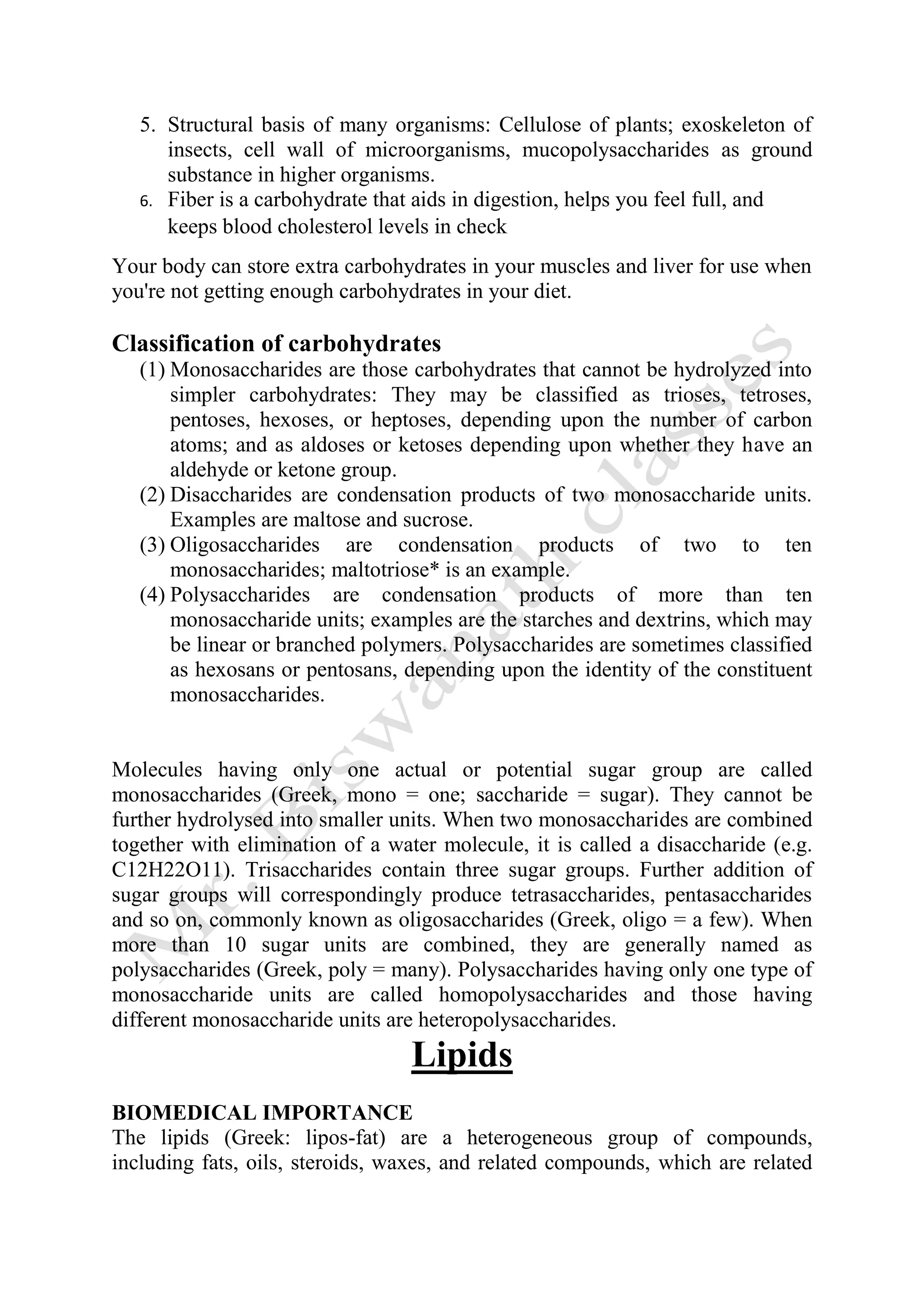 5. Structural basis of many organisms: Cellulose of plants; exoskeleton of
insects, cell wall of microorganisms, mucopolysaccharides as ground
substance in higher organisms.
6. Fiber is a carbohydrate that aids in digestion, helps you feel full, and
keeps blood cholesterol levels in check
Your body can store extra carbohydrates in your muscles and liver for use when
you're not getting enough carbohydrates in your diet.
Classification of carbohydrates
(1) Monosaccharides are those carbohydrates that cannot be hydrolyzed into
simpler carbohydrates: They may be classified as trioses, tetroses,
pentoses, hexoses, or heptoses, depending upon the number of carbon
atoms; and as aldoses or ketoses depending upon whether they have an
aldehyde or ketone group.
(2) Disaccharides are condensation products of two monosaccharide units.
Examples are maltose and sucrose.
(3) Oligosaccharides are condensation products of two to ten
monosaccharides; maltotriose* is an example.
(4) Polysaccharides are condensation products of more than ten
monosaccharide units; examples are the starches and dextrins, which may
be linear or branched polymers. Polysaccharides are sometimes classified
as hexosans or pentosans, depending upon the identity of the constituent
monosaccharides.
Molecules having only one actual or potential sugar group are called
monosaccharides (Greek, mono = one; saccharide = sugar). They cannot be
further hydrolysed into smaller units. When two monosaccharides are combined
together with elimination of a water molecule, it is called a disaccharide (e.g.
C12H22O11). Trisaccharides contain three sugar groups. Further addition of
sugar groups will correspondingly produce tetrasaccharides, pentasaccharides
and so on, commonly known as oligosaccharides (Greek, oligo = a few). When
more than 10 sugar units are combined, they are generally named as
polysaccharides (Greek, poly = many). Polysaccharides having only one type of
monosaccharide units are called homopolysaccharides and those having
different monosaccharide units are heteropolysaccharides.
Lipids
BIOMEDICAL IMPORTANCE
The lipids (Greek: lipos-fat) are a heterogeneous group of compounds,
including fats, oils, steroids, waxes, and related compounds, which are related
 