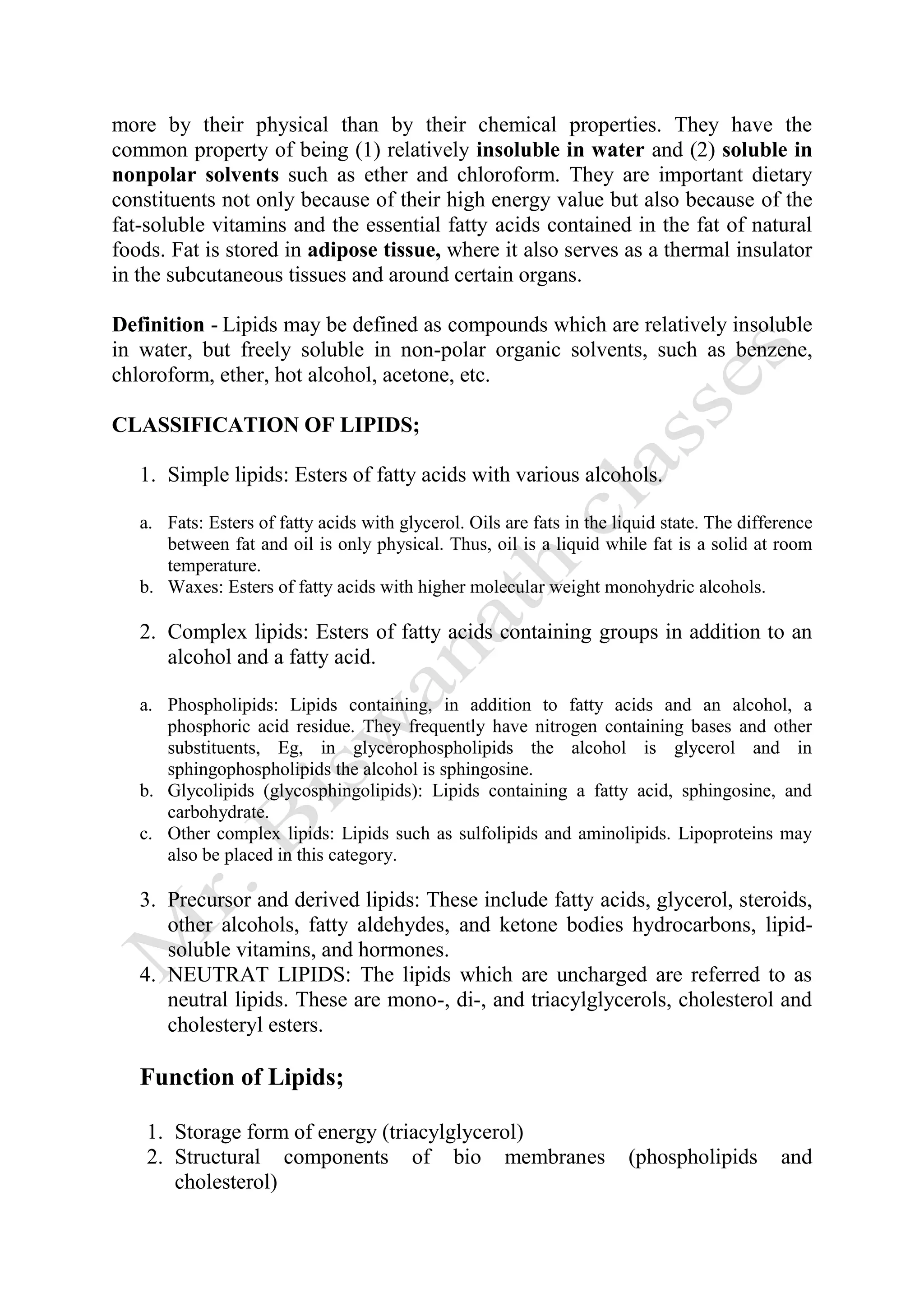 more by their physical than by their chemical properties. They have the
common property of being (1) relatively insoluble in water and (2) soluble in
nonpolar solvents such as ether and chloroform. They are important dietary
constituents not only because of their high energy value but also because of the
fat-soluble vitamins and the essential fatty acids contained in the fat of natural
foods. Fat is stored in adipose tissue, where it also serves as a thermal insulator
in the subcutaneous tissues and around certain organs.
Definition - Lipids may be defined as compounds which are relatively insoluble
in water, but freely soluble in non-polar organic solvents, such as benzene,
chloroform, ether, hot alcohol, acetone, etc.
CLASSIFICATION OF LIPIDS;
1. Simple lipids: Esters of fatty acids with various alcohols.
a. Fats: Esters of fatty acids with glycerol. Oils are fats in the liquid state. The difference
between fat and oil is only physical. Thus, oil is a liquid while fat is a solid at room
temperature.
b. Waxes: Esters of fatty acids with higher molecular weight monohydric alcohols.
2. Complex lipids: Esters of fatty acids containing groups in addition to an
alcohol and a fatty acid.
a. Phospholipids: Lipids containing, in addition to fatty acids and an alcohol, a
phosphoric acid residue. They frequently have nitrogen containing bases and other
substituents, Eg, in glycerophospholipids the alcohol is glycerol and in
sphingophospholipids the alcohol is sphingosine.
b. Glycolipids (glycosphingolipids): Lipids containing a fatty acid, sphingosine, and
carbohydrate.
c. Other complex lipids: Lipids such as sulfolipids and aminolipids. Lipoproteins may
also be placed in this category.
3. Precursor and derived lipids: These include fatty acids, glycerol, steroids,
other alcohols, fatty aldehydes, and ketone bodies hydrocarbons, lipid-
soluble vitamins, and hormones.
4. NEUTRAT LIPIDS: The lipids which are uncharged are referred to as
neutral lipids. These are mono-, di-, and triacylglycerols, cholesterol and
cholesteryl esters.
Function of Lipids;
1. Storage form of energy (triacylglycerol)
2. Structural components of bio membranes (phospholipids and
cholesterol)
 