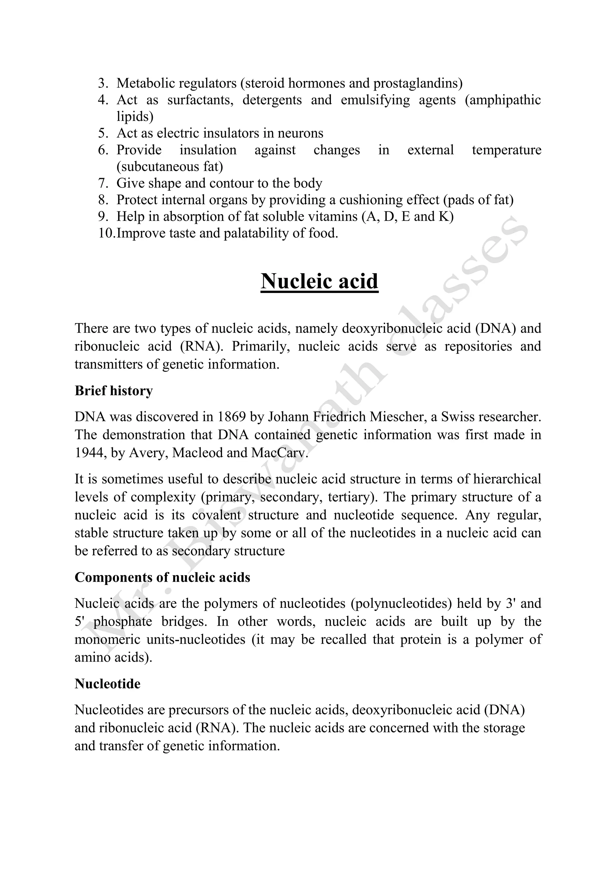 3. Metabolic regulators (steroid hormones and prostaglandins)
4. Act as surfactants, detergents and emulsifying agents (amphipathic
lipids)
5. Act as electric insulators in neurons
6. Provide insulation against changes in external temperature
(subcutaneous fat)
7. Give shape and contour to the body
8. Protect internal organs by providing a cushioning effect (pads of fat)
9. Help in absorption of fat soluble vitamins (A, D, E and K)
10.Improve taste and palatability of food.
Nucleic acid
There are two types of nucleic acids, namely deoxyribonucleic acid (DNA) and
ribonucleic acid (RNA). Primarily, nucleic acids serve as repositories and
transmitters of genetic information.
Brief history
DNA was discovered in 1869 by Johann Friedrich Miescher, a Swiss researcher.
The demonstration that DNA contained genetic information was first made in
1944, by Avery, Macleod and MacCarv.
It is sometimes useful to describe nucleic acid structure in terms of hierarchical
levels of complexity (primary, secondary, tertiary). The primary structure of a
nucleic acid is its covalent structure and nucleotide sequence. Any regular,
stable structure taken up by some or all of the nucleotides in a nucleic acid can
be referred to as secondary structure
Components of nucleic acids
Nucleic acids are the polymers of nucleotides (polynucleotides) held by 3' and
5' phosphate bridges. In other words, nucleic acids are built up by the
monomeric units-nucleotides (it may be recalled that protein is a polymer of
amino acids).
Nucleotide
Nucleotides are precursors of the nucleic acids, deoxyribonucleic acid (DNA)
and ribonucleic acid (RNA). The nucleic acids are concerned with the storage
and transfer of genetic information.
 