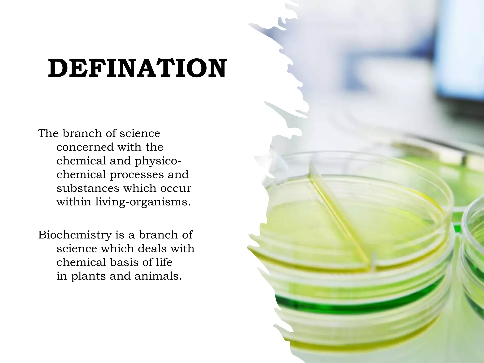 DEFINATION
The branch of science
concerned with the
chemical and physico-
chemical processes and
substances which occur
within living-organisms.
Biochemistry is a branch of
science which deals with
chemical basis of life
in plants and animals.
 
