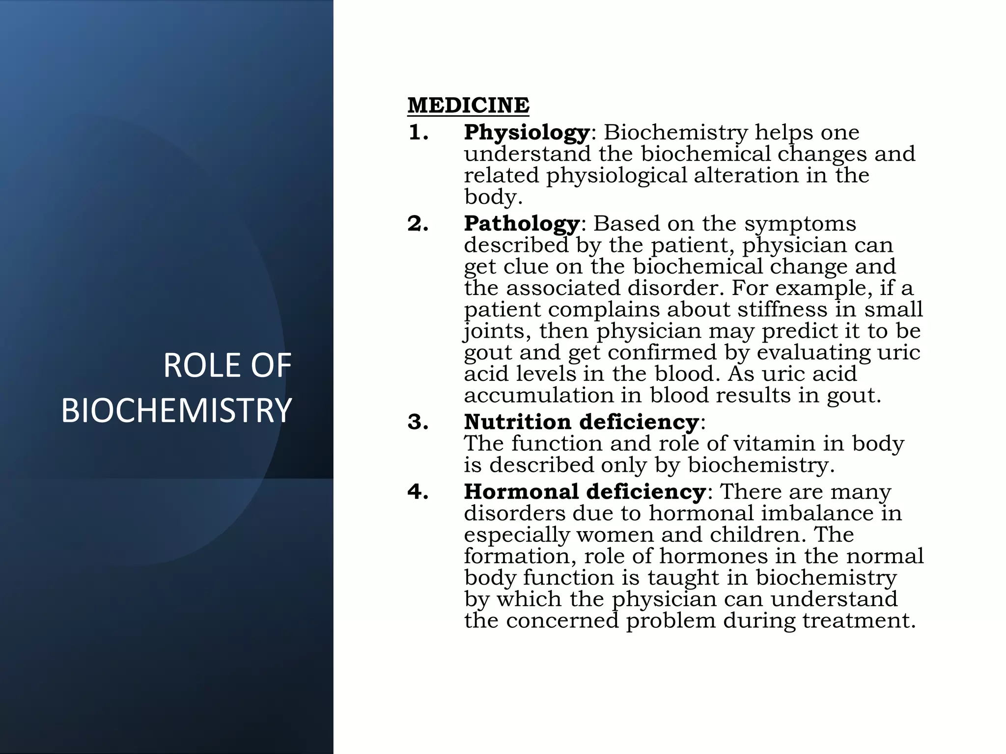 ROLE OF
BIOCHEMISTRY
MEDICINE
1. Physiology: Biochemistry helps one
understand the biochemical changes and
related physiological alteration in the
body.
2. Pathology: Based on the symptoms
described by the patient, physician can
get clue on the biochemical change and
the associated disorder. For example, if a
patient complains about stiffness in small
joints, then physician may predict it to be
gout and get confirmed by evaluating uric
acid levels in the blood. As uric acid
accumulation in blood results in gout.
3. Nutrition deficiency:
The function and role of vitamin in body
is described only by biochemistry.
4. Hormonal deficiency: There are many
disorders due to hormonal imbalance in
especially women and children. The
formation, role of hormones in the normal
body function is taught in biochemistry
by which the physician can understand
the concerned problem during treatment.
 