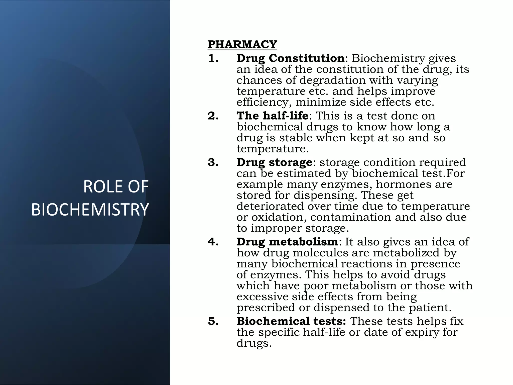 PHARMACY
1. Drug Constitution: Biochemistry gives
an idea of the constitution of the drug, its
chances of degradation with varying
temperature etc. and helps improve
efficiency, minimize side effects etc.
2. The half-life: This is a test done on
biochemical drugs to know how long a
drug is stable when kept at so and so
temperature.
3. Drug storage: storage condition required
can be estimated by biochemical test.For
example many enzymes, hormones are
stored for dispensing. These get
deteriorated over time due to temperature
or oxidation, contamination and also due
to improper storage.
4. Drug metabolism: It also gives an idea of
how drug molecules are metabolized by
many biochemical reactions in presence
of enzymes. This helps to avoid drugs
which have poor metabolism or those with
excessive side effects from being
prescribed or dispensed to the patient.
5. Biochemical tests: These tests helps fix
the specific half-life or date of expiry for
drugs.
ROLE OF
BIOCHEMISTRY
 