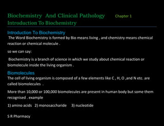 S R Pharmacy
Biochemistry And Clinical Pathology Chapter 1
Introduction To Biochemistry
Introduction To Biochemistry
The Word Biochemistry is formed by Bio means living , and chemistry means chemical
reaction or chemical molecule .
so we can say:
Biochemistry is a branch of science in which we study about chemical reaction or
biomolecule inside the living organism .
Biomolecules
The cell of living organism is composed of a few elements like C , H, O ,and N etc. are
called biomolecules .
More than 10,000 or 100,000 biomolecules are present in human body but some them
recognised . example
1) amino acids 2) monosaccharide 3) nucleotide
 