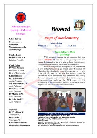 Adichunchanagiri
Institute of Medical
Sciences
Chief Patron
Paramapoojya
Sri Sri Sri
Nirmalanandanatha
Mahaswamiji
Chief Advisor
Dr Shivaramu M.G.
Principal A.I.M.S.
Chief Editor
Dr Aliya Nusrath.
Professor & Head
Dept. of Biochemistry
Editorial Board
Dr. Rajeshwari A.
Assoc. Professor
Sri. Somashekar G.N.
Asst. Professor
Dr. Chikkanna D.
Asst. Professor
Dr Maithri C.M.
Asst. Professor
Dr Asha Rani N.
Asst. Professor
Members
Dr. Prathibha K.
Tutor cum PG
Dr Namitha D.
Tutor cum PG
Contact information:
biomedaims@gmail.com
Biomed
Dept of Biochemistry
___________________________________________________
News letter
VOLUME 1 ISSUE 3 JULY 2013
___________________________________________________
From Editor’s Desk
Greetings
With immense pleasure we are releasing the third
issue of Biomed. Medical field is ever growing with newer
trends. In this context we have tried to throw light on newer
protein frontiers in health and disease in this edition.
Many a changes have taken place in the department.
It was disheartening to let go of our senior technician Sri
Mahalinge Gowda after 25 years of his service. However as
it is said life goes on, we also had many a cause for
celebration. Our department was expanded with newly
furnished research laboratory and other facilities. Also we
congratulate and welcome the MCI grant for 150
admissions of undergraduates as well as the Government
approval of University status to our institution.
Send off party of Sri Mahalinge Gowda
First Row (From left to right): Dr Asha Rani,
Dr Maithri, Dr Rajeshwari A, Sri Mahalinge Gowda,
Dr Aliya Nusrath, Sri Somashekhar and
Dr Chikkanna
Second Row (From left to right): Sri Hongere Gowda, Sri
Yateesh, Sri Mahalinge Gowda,
Sri Ramesh, Sri Shankare Gowda and Sri Krishne Gowda
 