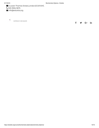 9/17/2019 Biochemistry Diploma - Edukite
https://edukite.org/course/biochemistry-diplomabiochemistry-diploma/ 10/10
 3 Lower Thames Street,London,EC4R 6HE.
 020 3934 9675
 info@edukite.org
COPYRIGHT © BY EDUKITE
   
 