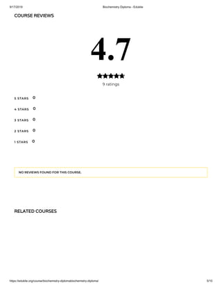 9/17/2019 Biochemistry Diploma - Edukite
https://edukite.org/course/biochemistry-diplomabiochemistry-diploma/ 5/10
COURSE REVIEWS
4.7
9 ratings

5 STARS
4 STARS
3 STARS
2 STARS
1 STARS
0
0
0
0
0
NO REVIEWS FOUND FOR THIS COURSE.
RELATED COURSES
 