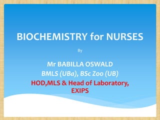 BIOCHEMISTRY for NURSES
By
Mr BABILLA OSWALD
BMLS (UBa), BSc Zoo (UB)
HOD,MLS & Head of Laboratory,
EXIPS
 