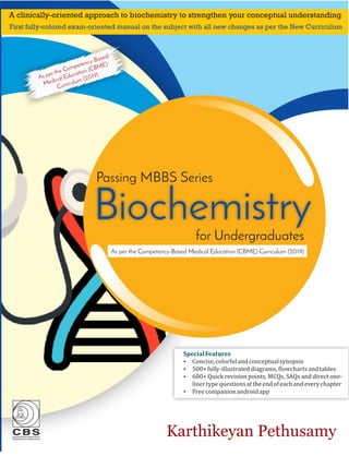 Biochemistry
Passing MBBS Series
Karthikeyan Pethusamy
Special	Features
Ÿ Concise,	colorful	and	conceptual	synopsis	
Ÿ 500+	fully-illustrated	diagrams,	 lowcharts	and	tables
Ÿ 600+	Quick	revision	points,	MCQs,	SAQs	and	direct	one-
liner	type	questions	at	the	end	of	each	and	every	chapter
Ÿ Free	companion	android	app	
As per the Competency-Based Medical Education (CBME) Curriculum (2019)
A clinically-oriented approach to biochemistry to strengthen your conceptual understanding
First fully-colored exam-oriented manual on the subject with all new changes as per the New Curriculum
for Undergraduates
As per the Competency-Based
Medical Education (CBME)
Curriculum (2019)
 