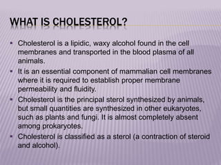WHAT IS CHOLESTEROL?
 Cholesterol is a lipidic, waxy alcohol found in the cell
membranes and transported in the blood plasma of all
animals.
 It is an essential component of mammalian cell membranes
where it is required to establish proper membrane
permeability and fluidity.
 Cholesterol is the principal sterol synthesized by animals,
but small quantities are synthesized in other eukaryotes,
such as plants and fungi. It is almost completely absent
among prokaryotes.
 Cholesterol is classified as a sterol (a contraction of steroid
and alcohol).
 