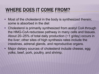 WHERE DOES IT COME FROM?
 Most of the cholesterol in the body is synthesized therein;
some is absorbed in the diet
 Cholesterol is primarily synthesized from acetyl CoA through
the HMG-CoA reductase pathway in many cells and tissues.
About 20–25% of total daily production (~1 g/day) occurs in
the liver; other sites of high synthesis rates include the
intestines, adrenal glands, and reproductive organs.
 Major dietary sources of cholesterol include cheese, egg
yolks, beef, pork, poultry, and shrimp.
 