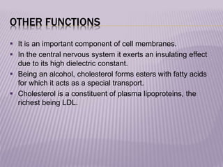 OTHER FUNCTIONS
 It is an important component of cell membranes.
 In the central nervous system it exerts an insulating effect
due to its high dielectric constant.
 Being an alcohol, cholesterol forms esters with fatty acids
for which it acts as a special transport.
 Cholesterol is a constituent of plasma lipoproteins, the
richest being LDL.
 