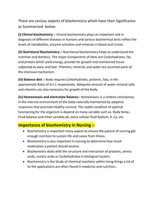There are various aspects of biochemistry which have their Significance
as Summarized below-
(I) Clinical biochemistry :- Clinical biochemistry plays an important role in
diagnosis of different diseases in humans and various biochemical tests reflect the
levels of metabolites, enzyme activities and minerals in blood and Urines.
(II) Nutritional Biochemistry :- Nutritional biochemistry helps to understand the
nutrition and dietetics. The major Components of diets are Carbohydrates, fat,
and protein which yield energy, provide for growth and maintained tissue
subjected to wear and tear. Vitamins, minerals and water are essential parts of
the chemical mechanism.
(iii) Balance diet :- Body requires Carbohydrates, proteins, fats, in the
approximate Ratio of 4:1:1 respectively. Adequate amount of water mineral salts
and vitamins are also necessary for growth of the body.
(iv) Homeostasis and electrolyte Balance:- Homeostasis is a relative consistency
in the internal environment of the body naturally maintained by adaptive
responses that promote healthy survival. The stable condition of optimal
functioning for the organism is depend on many variable such as- Body temp.,
Fluid balance and other variable ph, extra cellular fluid Sodium, K, Ca, etc.
Importance of biochemistry in Nursing :-
 Biochemistry is important many aspect to ensure the patient of nursing get
enough nutrition to sustain life and cause from illness.
 Biochemistry is also important in nursing to determine how much
medication a patient should receive.
 Biochemistry deals with the structure and interaction of proteins, amino
acids, nucleic acids or Carbohydrates in biological System.
 Biochemistry is the Study of chemical reactions within living things a lot of
its the applications are often found in medicine and nutrition..
 