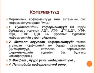 КОФЕРМЕНТҮҮД
Ферментын коферментүүд мөн витамины бус
коферментүүд ордог. Үүнд:
 1.
Нуклеотидны коферментүүд 60 гаруй
байгаагаас голчлон АДФ, АТФ, ЦТФ,ЦДФ, УТФ,
УДФ,
ГТФ,
ГДФ
нь
урвалыг
түргэтгэх
коферментийн үүрэг гүйцэтгэнэ.
 2. Металл агуулсан коферментүүд: төмөр
агуулсан порфириний иж бүрдэл хамаарна.
(цитохромууд,
каталаза,
пероксидаза
ферментүүдийн
уургийн
бус
бүлгүүд
хамаарагдана.)
 3. Фосфат , нүүрс усны коферментүүд ,
 4. Пептидийн коферментүүд орно.


 