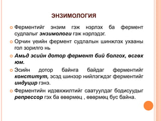 ЭНЗИМОЛОГИЯ
Ферментийг энзим гэж нэрлэх ба фермент
судлалыг энзимологи гэж нэрлэдэг.
 Орчин үеийн фермент судлалын шинжлэх ухааны
гол зорилго нь
 Амьд эсийн дотор фермент бий болгох, өсгөх
юм.
 Эсийн
дотор
байнга
байдаг
ферментийг
конститут, эсэд шинээр нийлэгждэг ферментийг
индуцир гэнэ.
 Ферментийн идэвхжилтийг саатуулдаг бодисуудыг
репрессор гэх ба өвөрмөц , өвөрмөц бус байна.


 