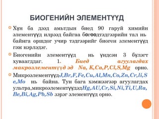 БИОГЕНИЙН ЭЛЕМЕНТҮҮД
Хүн ба дээд амьтдын биед 90 гаруй химийн
элементүүд илрээд байгаа бөгөөдтэдгээрийн тал нь
байнга оршдог учир тэдгээрийг биоген элементүүд
гэж нэрлэдэг.
 Биогенийн
элементүүд
нь үндсэн 3 бүлэгт
хуваагддаг.
1.
Биед
агуулагдах
макроэлементүү д эд Na, K,Ca,P,Cl,S,Mg орно.
 МикроэлементүүдJ,Br,F,Fe,Cu,Al,Mn,Co,Zn,Cr,li,S
e,Mo нь байна. Тун бага хэмжээгээр агуулагдах
ультра,микроэлементүүдэдНg,AU,Cr,Si,Ni,Ti,U,Ra,
Be,Bi,Ag,Pb,Sb зэрэг элементүүд орно.


 