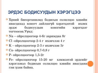 ЭРДЭС БОДИСУУДЫН ХЭРЭГЦЭЭ
Хүний биеорганизмд бодисын солилцоо хэвийн
явагдахад хоногт зайлшгүй хэрэгцээтэй ихэнх
эрдэс
бодисуудын
хоногийн
хэрэгцээг
тогтоосон.Үүнд:
 Na – ойролцоогоор 4-6г заримдаа 8г
 Cl -ойролцоогоор 2-4 г ихэвчлэн 4 г
 K – ойролцоогоор 2-3 г ихэвчлэн 3г
 Ca- ойролцоогоор 0,7-0,8 г
 P- ойролцоогоор 1,5-2г
 Fe- ойролцоогоор 15-20 мг
хэмжээтэй эрдсийг
хэрэглэвэл бодисын солилцоо хэвийн явагдана
гэж үзэж байна.


 