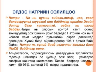 ЭРДЭС НАТРИЙН СОЛИЛЦОО
Натри - Nа нь цусны сийвэн,лимф, цөс, хоол
боловсруулах шүүсэнд ион байдлаар оршдог.Эсийн
дотор
бага
хэмжээтэй,
гадна
нь
ихээр
байдаг.Натри нь хлорын ионтой хамт осмос
зохицуулгад орж биеийн усыг барьдаг. Натрийн ион нь К
ионтой хамт мэдрэл булчингийн сэрэл дамжихад
оролцдог. Хүний биед ойролцоогоор 105 г орчим байх
байна. Натри нь хүний биед ихэвчлэн хоолны давс
(NaCl) байдлаар орно.
 Альдостерон, гидрокортизоны даавруудын тусламжтай
гэдсэнд шимэгдэх ба цусанд орж элэг,
улмаарэс
завсрын шингэнд шимэгдэнэ. Биеэс бөөрөөр шээсний
хамт 90-95%, хөлстэй 5% натри гадагшилна.


 