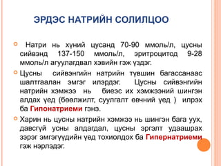 ЭРДЭС НАТРИЙН СОЛИЛЦОО
Натри нь хүний цусанд 70-90 ммоль/л, цусны
сийвэнд 137-150 ммоль/л, эритроцитод 9-28
ммоль/л агуулагдвал хэвийн гэж үздэг.
 Цусны
сийвэнгийн натрийн түвшин багассанаас
шалтгаалан эмгэг илэрдэг.
Цусны сийвэнгийн
натрийн хэмжээ нь биеэс их хэмжээний шингэн
алдах үед (бөөлжилт, суулгалт өвчний үед ) илрэх
ба Гипонатриеми гэнэ.
 Харин нь цусны натрийн хэмжээ нь шингэн бага уух,
давсгүй усны алдагдал, цусны эргэлт удаашрах
зэрэг эмгэгүүдийн үед тохиолдох ба Гипернатриеми
гэж нэрлэдэг.


 