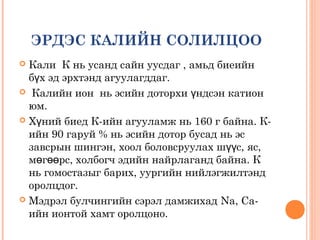 ЭРДЭС КАЛИЙН СОЛИЛЦОО
Кали К нь усанд сайн уусдаг , амьд биеийн
бүх эд эрхтэнд агуулагддаг.
 Калийн ион нь эсийн доторхи үндсэн катион
юм.
 Хүний биед К-ийн агууламж нь 160 г байна. Кийн 90 гаруй % нь эсийн дотор бусад нь эс
завсрын шингэн, хоол боловсруулах шүүс, яс,
мөгөөрс, холбогч эдийн найрлаганд байна. К
нь гомостазыг барих, уургийн нийлэгжилтэнд
оролцдог.
 Мэдрэл булчингийн сэрэл дамжихад Na, Caийн ионтой хамт оролцоно.


 