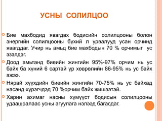 УСНЫ СОЛИЛЦОО
Бие махбодид явагдах бодисийн солилцооны болон
энергийн солилцооны бүхий л урвалууд усан орчинд
явагддаг. Учир нь амьд бие махбодын 70 % орчимыг ус
эзэлдэг.
 Доод амьтанд биеийн жингийн 95%-97% орчим нь ус
байх ба хүний 6 сартай үр хөврөлийн 86-95% нь ус байх
ажээ.
 Нярай хүүхдийн биеийн жингийн 70-75% нь ус байхад
насанд хүрэгчдэд 70 %орчим байх жишээтэй.
 Харин ахимаг насны хүмүүст бодисын солилцооны
удаашралаас усны агуулага нэлээд багасдаг.


 
