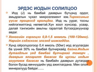 ЭРДЭС ИОДЫН СОЛИЛЦОО
Иод (J) нь бамбай дааврын бүтцэнд ордог,
амьдралын чухал микроэлемент юм.Тироксиныг
үүсэх процессд оролцдог. Иод нь уураг, тосны
нийлэгжилтэнд нөлөөтэй.Хүн хоол хүнсээр, усаар,
далай тэнгисийн амьтны гаралтай бүтээгдэхүүнээр
авдаг.
 Хоногийн хэрэгцээ 0,8-1,5 мкмоль (100-120мкг).
Нарийн гэдэснээс элгэнд шимэгддэг.
 Хүнд ойролцоогоор 0,4 ммоль (50мг) иод агуулагдах
ба үүний 30% нь бамбай булчирхайд байна.Иодын
дутагдлын үед бамбай булчирхай томорч ,
дааврын ялгаралт багасах ба цусны иодын
агууламж багасах нь бамбайн дааврын дутагдал
болон бусад өвчнүүдийн үед ажиглагдана. Мөн олон
минералууд байдаг.......


 