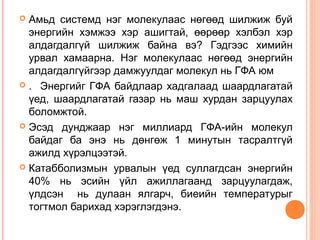 Амьд системд нэг молекулаас нөгөөд шилжиж буй
энергийн хэмжээ хэр ашигтай, өөрөөр хэлбэл хэр
алдагдалгүй шилжиж байна вэ? Гэдгээс химийн
урвал хамаарна. Нэг молекулаас нөгөөд энергийн
алдагдалгүйгээр дамжуулдаг молекул нь ГФА юм
 . Энергийг ГФА байдлаар хадгалаад шаардлагатай
үед, шаардлагатай газар нь маш хурдан зарцуулах
боломжтой.
 Эсэд дунджаар нэг миллиард ГФА-ийн молекул
байдаг ба энэ нь дөнгөж 1 минутын тасралтгүй
ажилд хүрэлцээтэй.
 Катабболизмын урвалын үед суллагдсан энергийн
40% нь эсийн үйл ажиллагаанд зарцуулагдаж,
үлдсэн нь дулаан ялгарч, биеийн температурыг
тогтмол барихад хэрэглэгдэнэ.


 