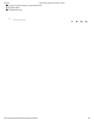 9/17/2019 Biochemistry Laboratory Techniques - Edukite
https://edukite.org/course/biochemistry-laboratory-techniques/ 8/8
 3 Lower Thames Street,London,EC4R 6HE.
 020 3934 9675
 info@edukite.org
COPYRIGHT © BY EDUKITE
   
 
