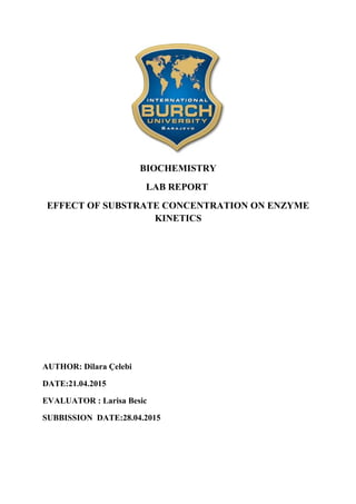 BIOCHEMISTRY
LAB REPORT
EFFECT OF SUBSTRATE CONCENTRATION ON ENZYME
KINETICS
AUTHOR: Dilara Çelebi
DATE:21.04.2015
EVALUATOR : Larisa Besic
SUBBISSION DATE:28.04.2015
 