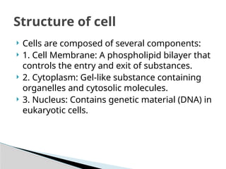  Cells are composed of several components:
 1. Cell Membrane: A phospholipid bilayer that
controls the entry and exit of substances.
 2. Cytoplasm: Gel-like substance containing
organelles and cytosolic molecules.
 3. Nucleus: Contains genetic material (DNA) in
eukaryotic cells.
Structure of cell
 