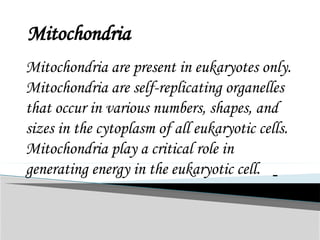 Mitochondria
Mitochondria are present in eukaryotes only.
Mitochondria are self-replicating organelles
that occur in various numbers, shapes, and
sizes in the cytoplasm of all eukaryotic cells.
Mitochondria play a critical role in
generating energy in the eukaryotic cell.
 