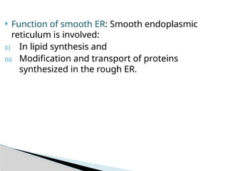  Function of smooth ER: Smooth endoplasmic
reticulum is involved:
(i) In lipid synthesis and
(ii) Modification and transport of proteins
synthesized in the rough ER.
 
