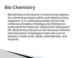 Bio Chemistry
 Biochemistry is the branch of science that explores
the chemical processes within and related to living
organisms. It is a laboratory-based science that
combines principles of biology and chemistry to
understand the molecular mechanisms that govern
life. Biochemistry focuses on the structure, function,
and interactions of biological molecules such as
proteins, nucleic acids, lipids, carbohydrates, and
enzymes.
 
