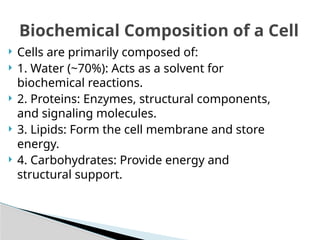  Cells are primarily composed of:
 1. Water (~70%): Acts as a solvent for
biochemical reactions.
 2. Proteins: Enzymes, structural components,
and signaling molecules.
 3. Lipids: Form the cell membrane and store
energy.
 4. Carbohydrates: Provide energy and
structural support.
Biochemical Composition of a Cell
 