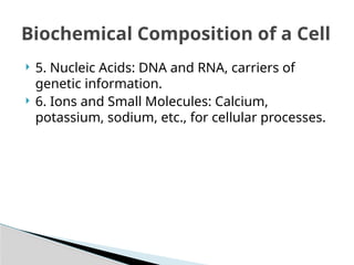  5. Nucleic Acids: DNA and RNA, carriers of
genetic information.
 6. Ions and Small Molecules: Calcium,
potassium, sodium, etc., for cellular processes.
Biochemical Composition of a Cell
 
