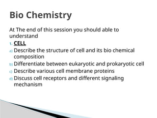 Bio Chemistry
At The end of this session you should able to
understand
1. CELL
a) Describe the structure of cell and its bio chemical
composition
b) Differentiate between eukaryotic and prokaryotic cell
c) Describe various cell membrane proteins
d) Discuss cell receptors and different signaling
mechanism
 