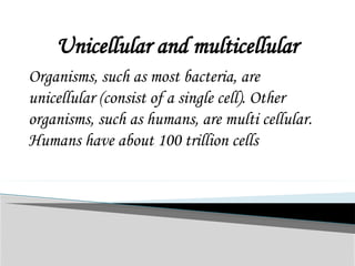 Unicellular and multicellular
Organisms, such as most bacteria, are
unicellular (consist of a single cell). Other
organisms, such as humans, are multi cellular.
Humans have about 100 trillion cells
 