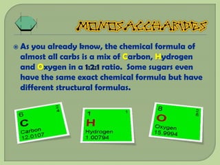  Asyou already know, the chemical formula of
 almost all carbs is a mix of Carbon, Hydrogen
 and Oxygen in a 1:2:1 ratio. Some sugars even
 have the same exact chemical formula but have
 different structural formulas.
 