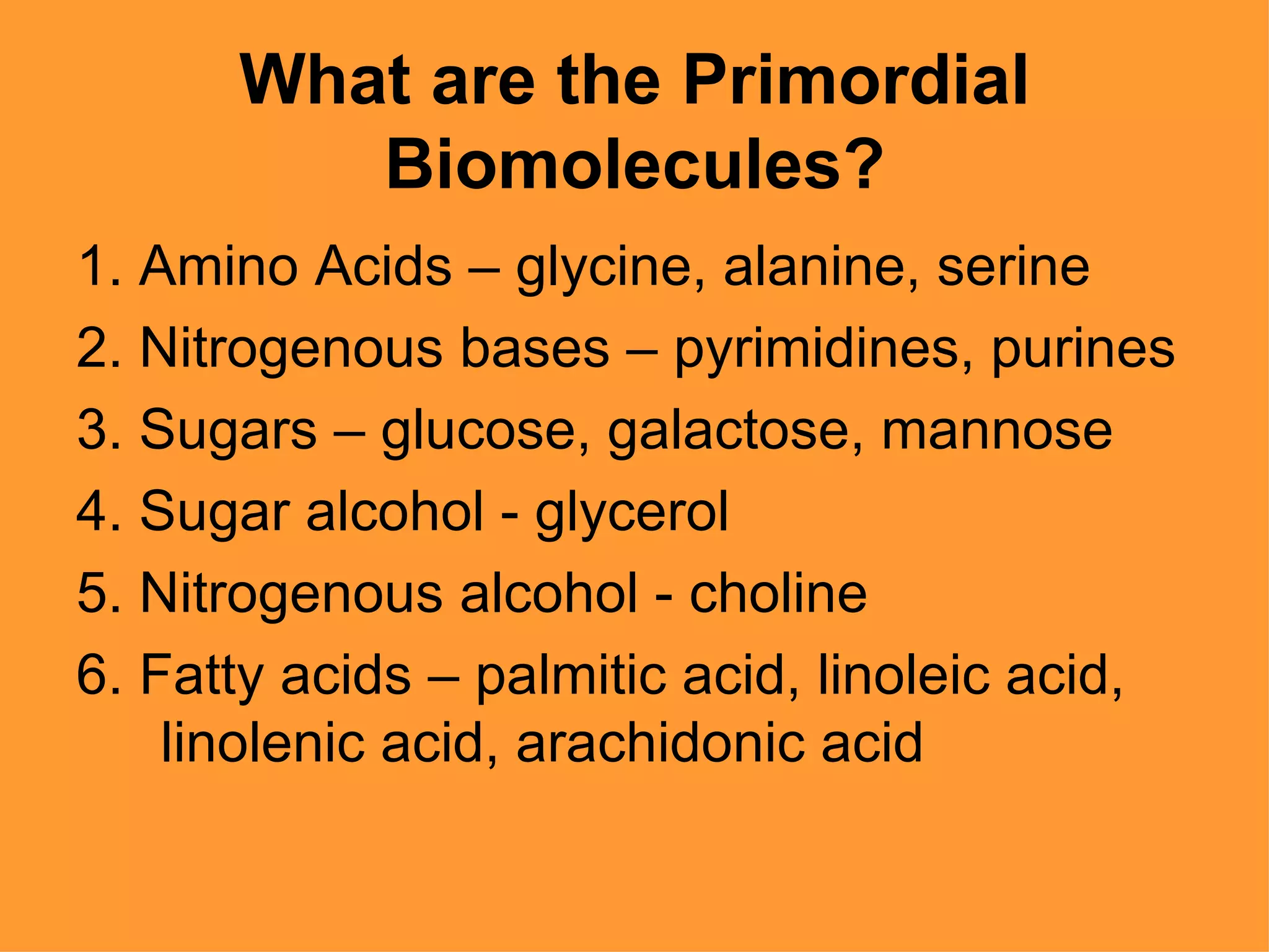 What are the Primordial
         Biomolecules?
1. Amino Acids – glycine, alanine, serine
2. Nitrogenous bases – pyrimidines, purines
3. Sugars – glucose, galactose, mannose
4. Sugar alcohol - glycerol
5. Nitrogenous alcohol - choline
6. Fatty acids – palmitic acid, linoleic acid,
    linolenic acid, arachidonic acid
 