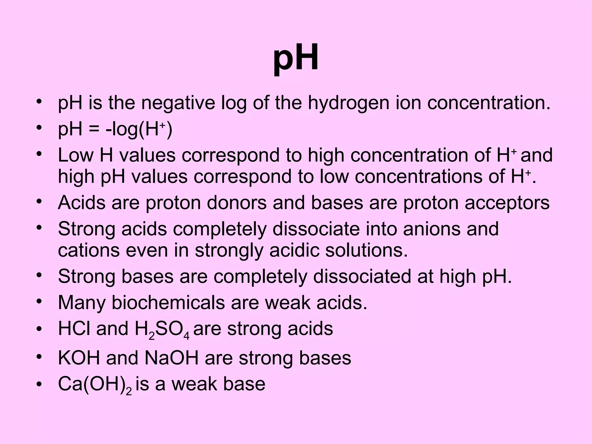 pH
• pH is the negative log of the hydrogen ion concentration.
• pH = -log(H+)
• Low H values correspond to high concentration of H+ and
  high pH values correspond to low concentrations of H+.
• Acids are proton donors and bases are proton acceptors
• Strong acids completely dissociate into anions and
  cations even in strongly acidic solutions.
• Strong bases are completely dissociated at high pH.
• Many biochemicals are weak acids.
• HCl and H2SO4 are strong acids
• KOH and NaOH are strong bases
• Ca(OH)2 is a weak base
 
