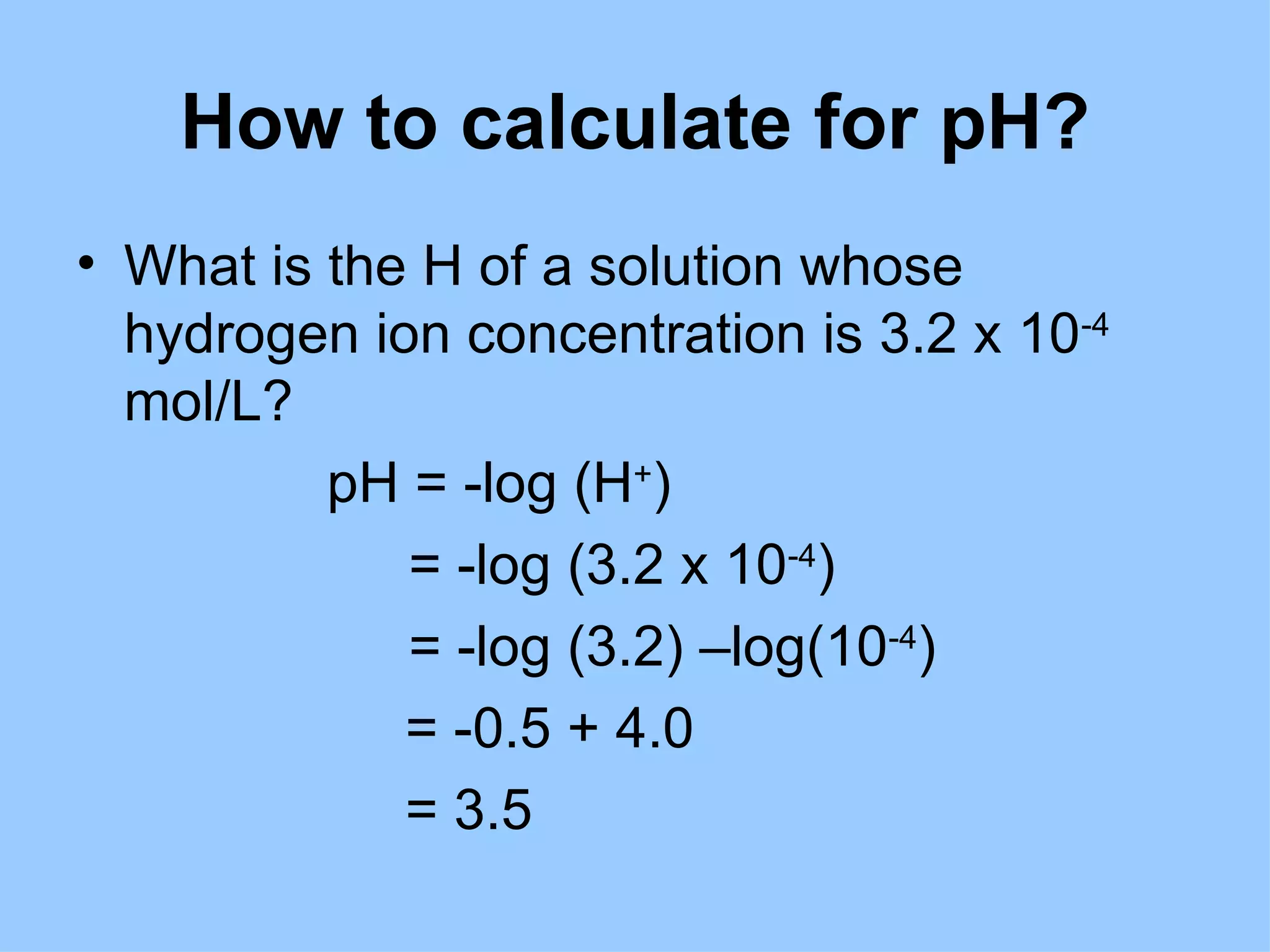 How to calculate for pH?
• What is the H of a solution whose
  hydrogen ion concentration is 3.2 x 10-4
  mol/L?
          pH = -log (H+)
             = -log (3.2 x 10-4)
             = -log (3.2) –log(10-4)
             = -0.5 + 4.0
             = 3.5
 