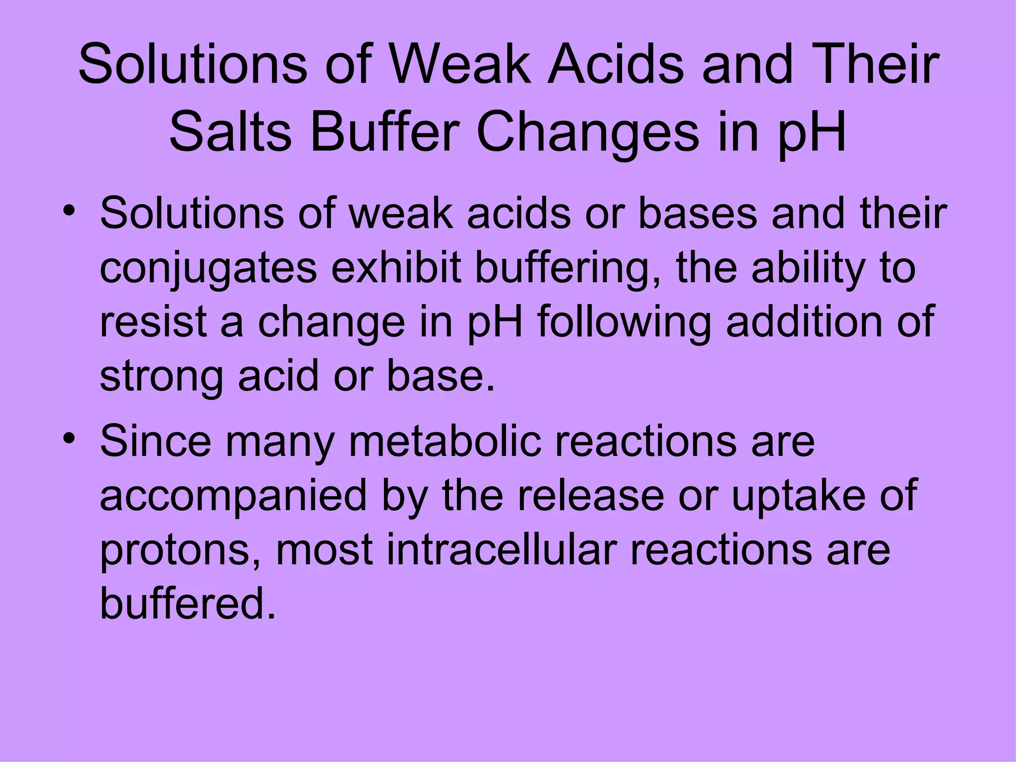 Solutions of Weak Acids and Their
   Salts Buffer Changes in pH
• Solutions of weak acids or bases and their
  conjugates exhibit buffering, the ability to
  resist a change in pH following addition of
  strong acid or base.
• Since many metabolic reactions are
  accompanied by the release or uptake of
  protons, most intracellular reactions are
  buffered.
 