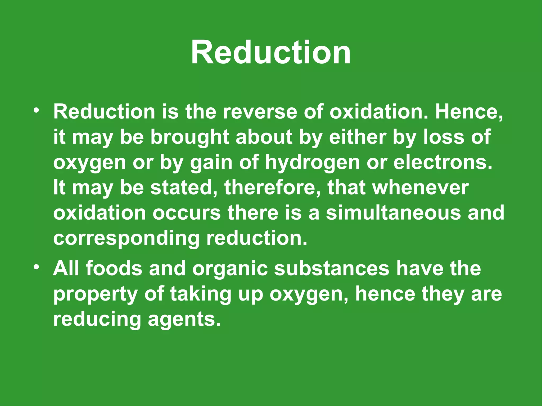 Reduction
• Reduction is the reverse of oxidation. Hence,
  it may be brought about by either by loss of
  oxygen or by gain of hydrogen or electrons.
  It may be stated, therefore, that whenever
  oxidation occurs there is a simultaneous and
  corresponding reduction.
• All foods and organic substances have the
  property of taking up oxygen, hence they are
  reducing agents.
 