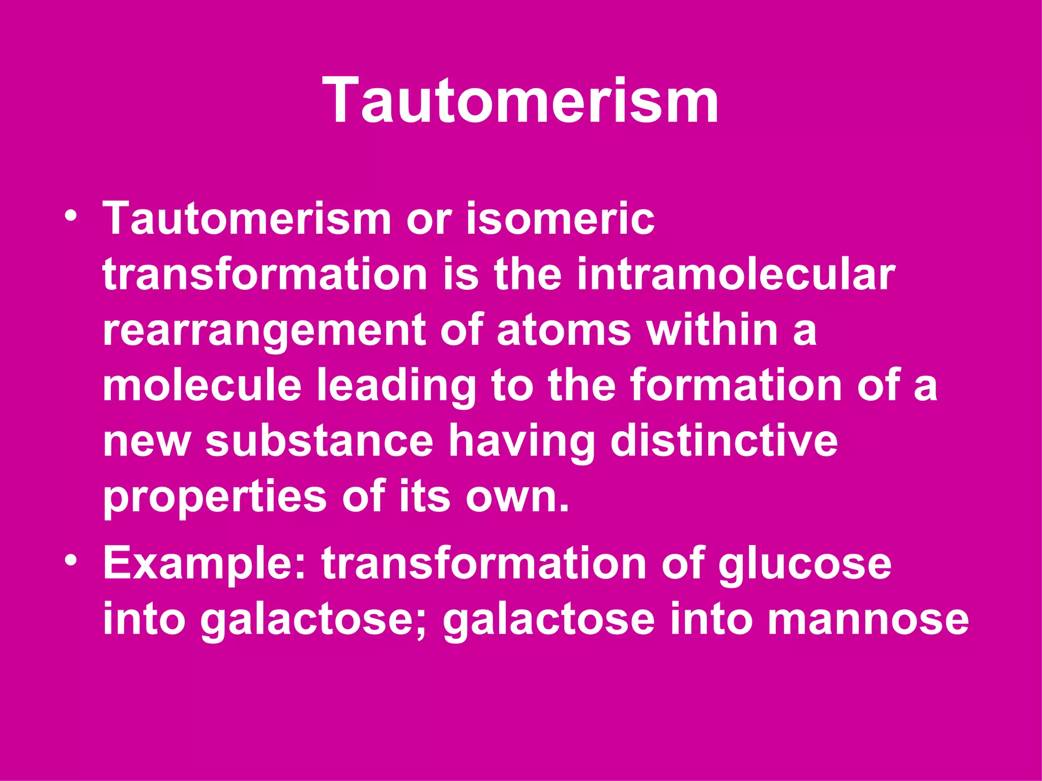 Tautomerism
• Tautomerism or isomeric
  transformation is the intramolecular
  rearrangement of atoms within a
  molecule leading to the formation of a
  new substance having distinctive
  properties of its own.
• Example: transformation of glucose
  into galactose; galactose into mannose
 