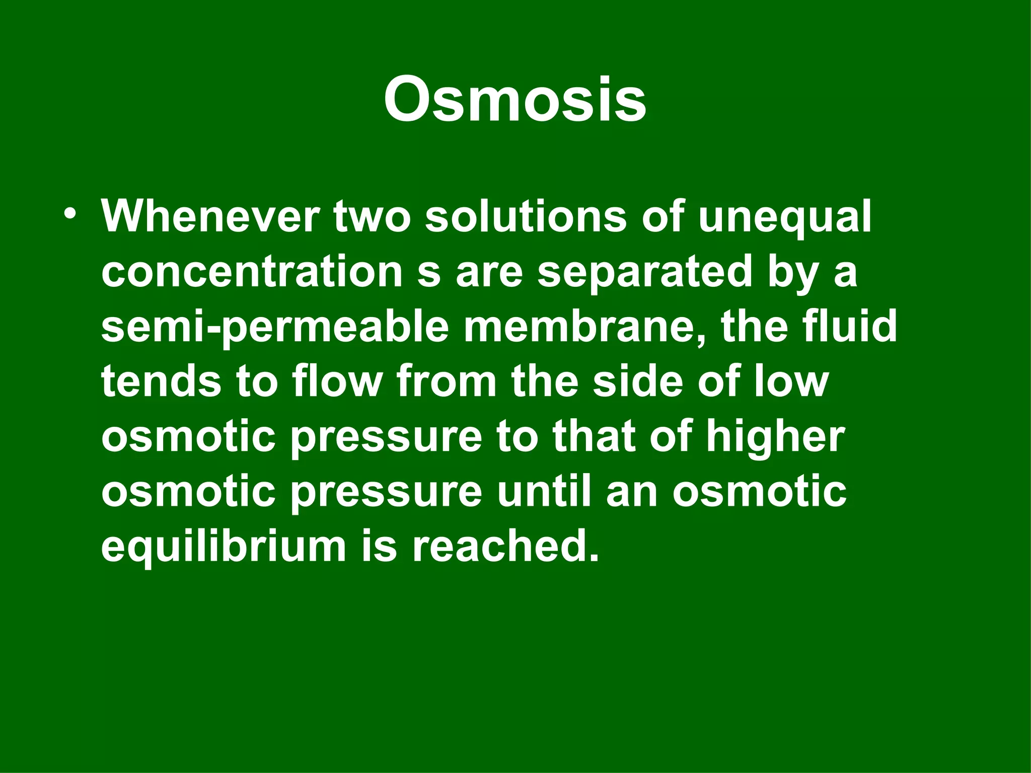 Osmosis
• Whenever two solutions of unequal
  concentration s are separated by a
  semi-permeable membrane, the fluid
  tends to flow from the side of low
  osmotic pressure to that of higher
  osmotic pressure until an osmotic
  equilibrium is reached.
 