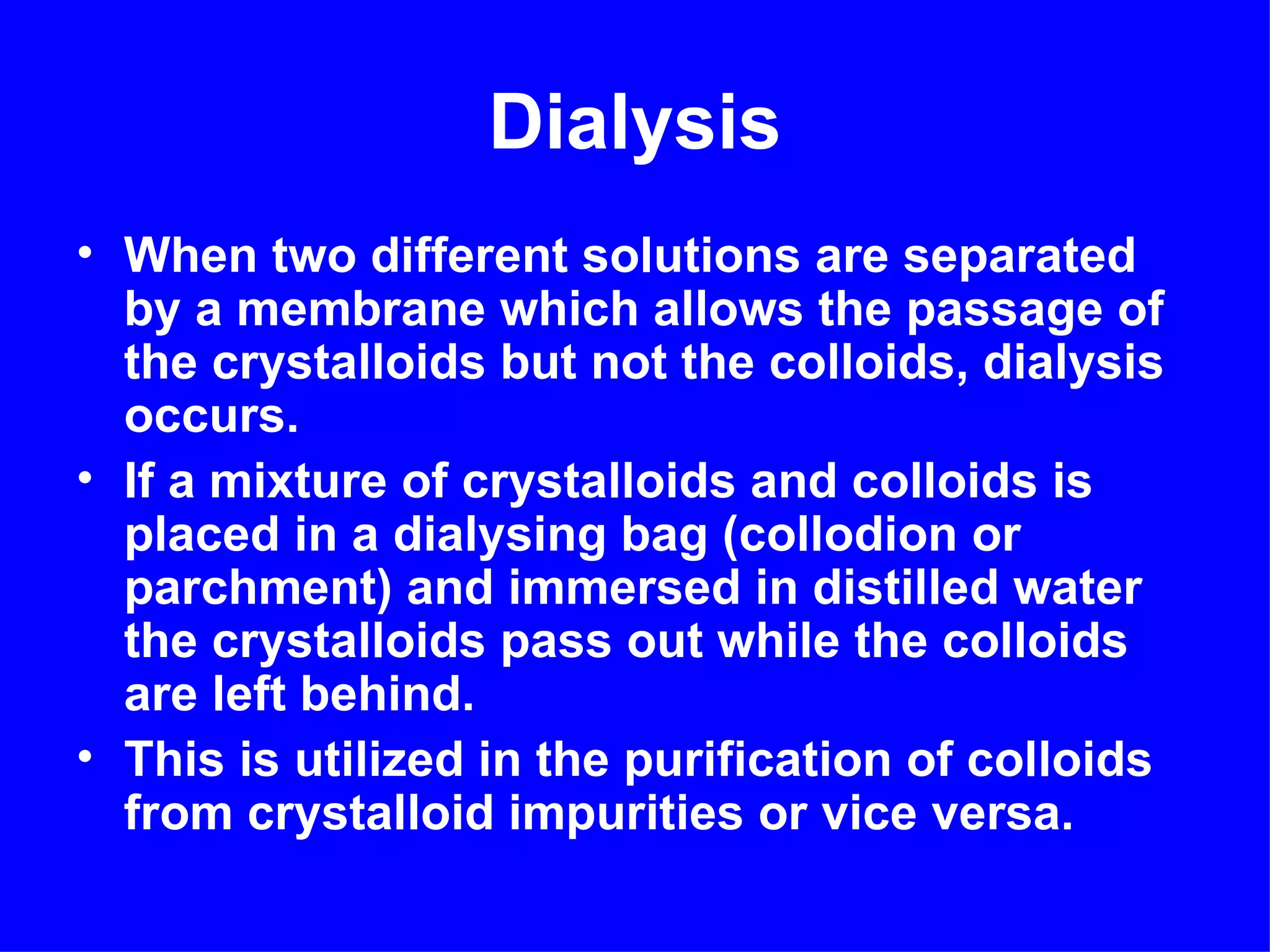 Dialysis
• When two different solutions are separated
  by a membrane which allows the passage of
  the crystalloids but not the colloids, dialysis
  occurs.
• If a mixture of crystalloids and colloids is
  placed in a dialysing bag (collodion or
  parchment) and immersed in distilled water
  the crystalloids pass out while the colloids
  are left behind.
• This is utilized in the purification of colloids
  from crystalloid impurities or vice versa.
 
