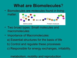 What are Biomolecules?
• Biomolecules are molecules found in living
  matter.



• Two broad types: Small molecules and
  macromolecules
• Importance of Macromolecules:
  a) Essential structures for the basis of life
  b) Control and regulate these processes
  c) Responsible for energy exchanges, irritability,

    metabolism, mobility and reproduction
 