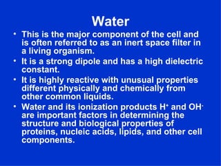 Water
• This is the major component of the cell and
  is often referred to as an inert space filter in
  a living organism.
• It is a strong dipole and has a high dielectric
  constant.
• It is highly reactive with unusual properties
  different physically and chemically from
  other common liquids.
• Water and its ionization products H+ and OH-
  are important factors in determining the
  structure and biological properties of
  proteins, nucleic acids, lipids, and other cell
  components.
 