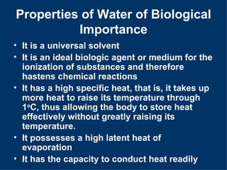 Properties of Water of Biological
          Importance
• It is a universal solvent
• It is an ideal biologic agent or medium for the
  ionization of substances and therefore
  hastens chemical reactions
• It has a high specific heat, that is, it takes up
  more heat to raise its temperature through
  1oC, thus allowing the body to store heat
  effectively without greatly raising its
  temperature.
• It possesses a high latent heat of
  evaporation
• It has the capacity to conduct heat readily
 